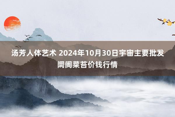 汤芳人体艺术 2024年10月30日宇宙主要批发阛阓菜苔价钱行情