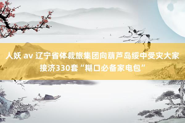 人妖 av 辽宁省体裁旅集团向葫芦岛绥中受灾大家接济330套“糊口必备家电包”