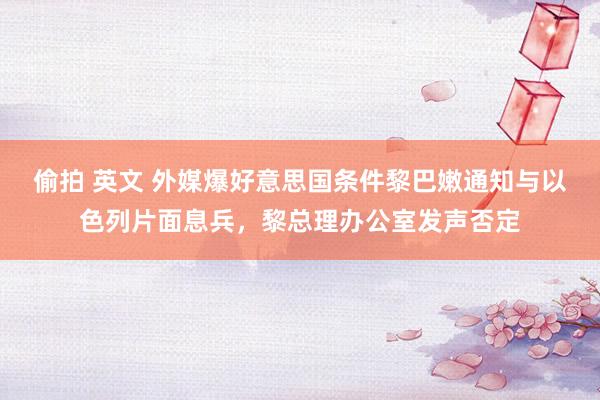 偷拍 英文 外媒爆好意思国条件黎巴嫩通知与以色列片面息兵，黎总理办公室发声否定
