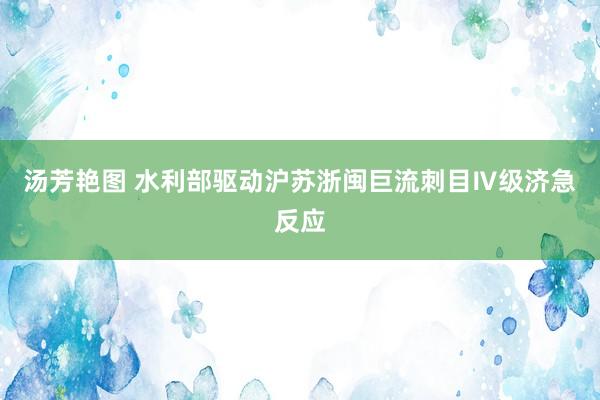 汤芳艳图 水利部驱动沪苏浙闽巨流刺目Ⅳ级济急反应