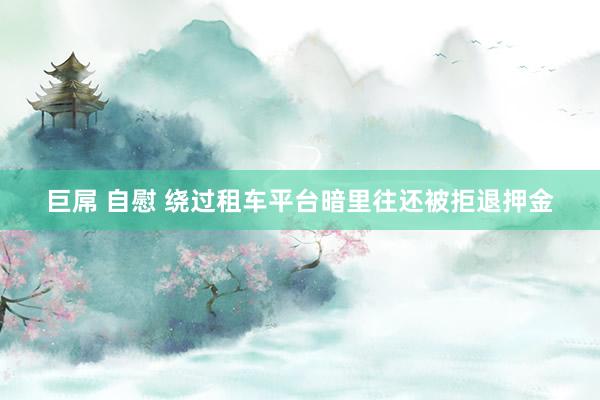巨屌 自慰 绕过租车平台暗里往还被拒退押金