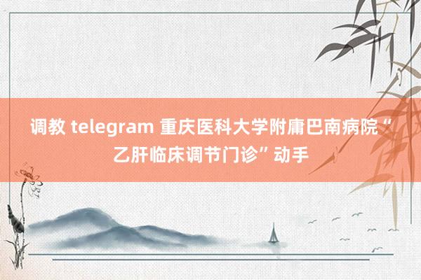调教 telegram 重庆医科大学附庸巴南病院“乙肝临床调节门诊”动手
