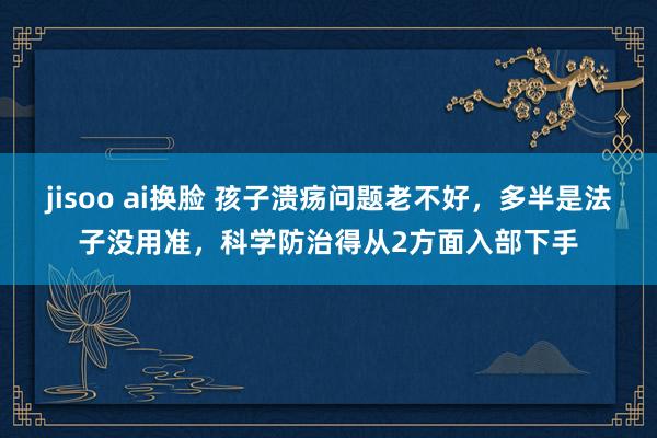 jisoo ai换脸 孩子溃疡问题老不好，多半是法子没用准，科学防治得从2方面入部下手