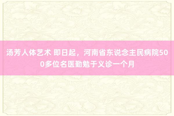 汤芳人体艺术 即日起，河南省东说念主民病院500多位名医勤勉于义诊一个月