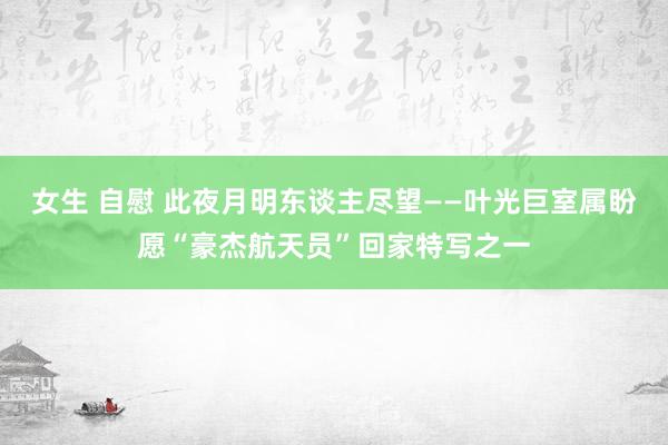 女生 自慰 此夜月明东谈主尽望——叶光巨室属盼愿“豪杰航天员”回家特写之一