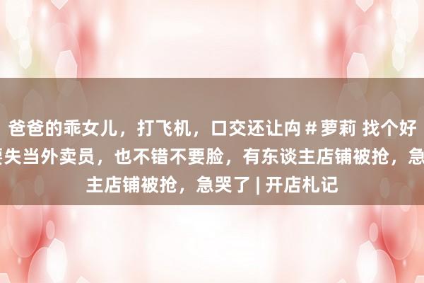 爸爸的乖女儿，打飞机，口交还让禸＃萝莉 找个好店铺太难了：要失当外卖员，也不错不要脸，有东谈主店铺被抢，急哭了 | 开店札记