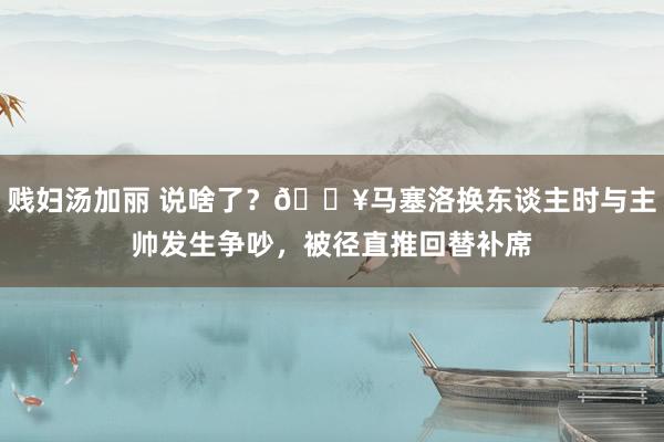 贱妇汤加丽 说啥了？🎥马塞洛换东谈主时与主帅发生争吵，被径直推回替补席
