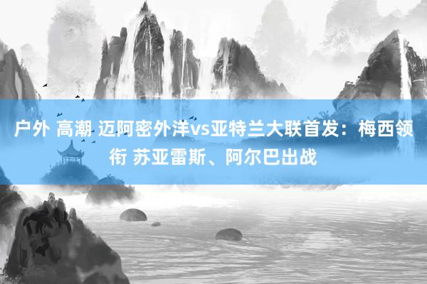户外 高潮 迈阿密外洋vs亚特兰大联首发：梅西领衔 苏亚雷斯、阿尔巴出战