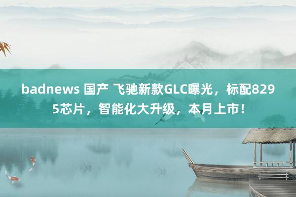 badnews 国产 飞驰新款GLC曝光，标配8295芯片，智能化大升级，本月上市！