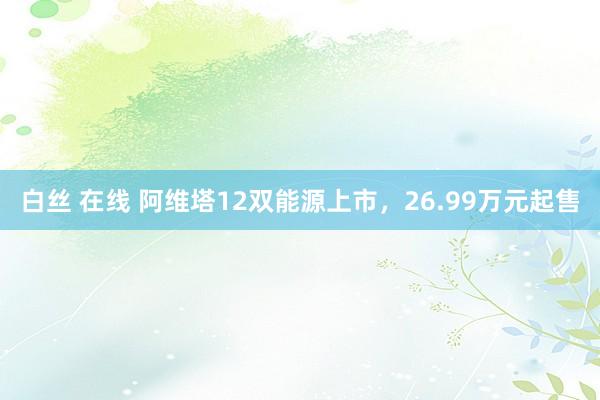 白丝 在线 阿维塔12双能源上市，26.99万元起售