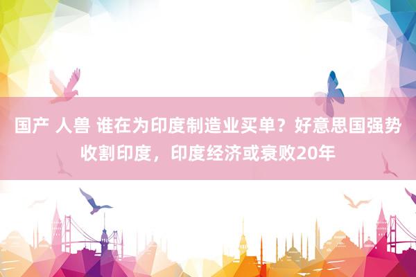 国产 人兽 谁在为印度制造业买单？好意思国强势收割印度，印度经济或衰败20年