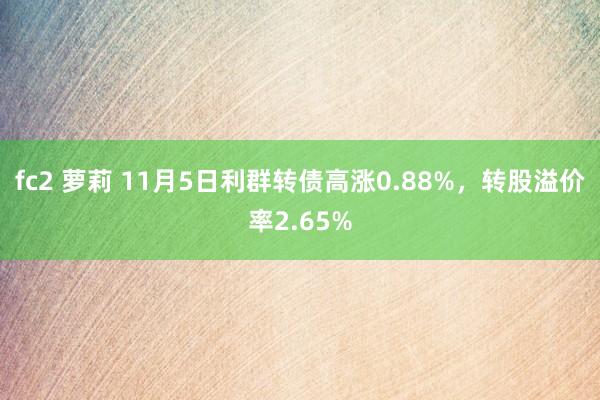 fc2 萝莉 11月5日利群转债高涨0.88%，转股溢价率2.65%