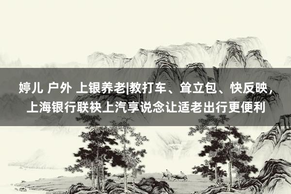 婷儿 户外 上银养老|教打车、耸立包、快反映，上海银行联袂上汽享说念让适老出行更便利