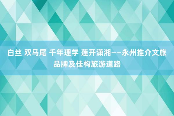 白丝 双马尾 千年理学 莲开潇湘——永州推介文旅品牌及佳构旅游道路