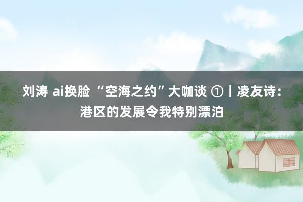 刘涛 ai换脸 “空海之约”大咖谈 ①丨凌友诗:港区的发展令我特别漂泊