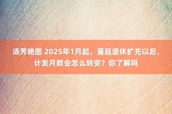 汤芳艳图 2025年1月起，蔓延退休扩充以后，计发月数会怎么转变？你了解吗