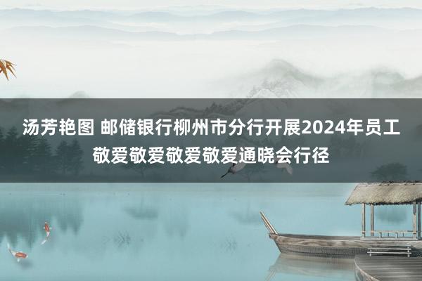 汤芳艳图 邮储银行柳州市分行开展2024年员工敬爱敬爱敬爱敬爱通晓会行径
