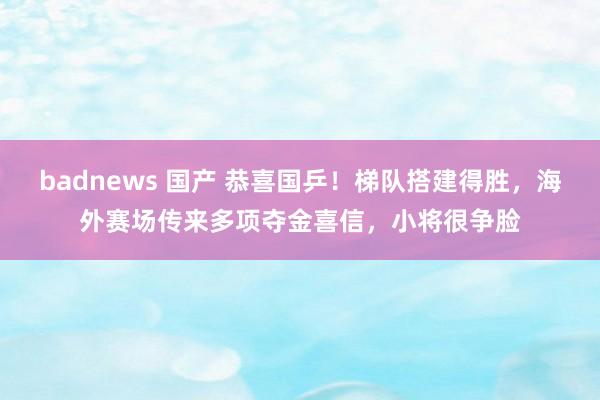 badnews 国产 恭喜国乒！梯队搭建得胜，海外赛场传来多项夺金喜信，小将很争脸