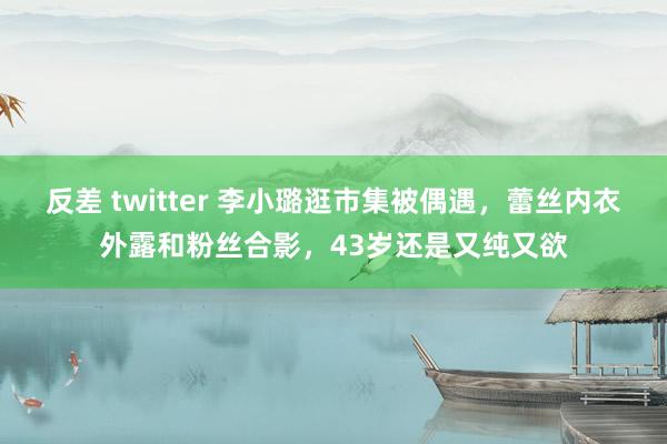 反差 twitter 李小璐逛市集被偶遇，蕾丝内衣外露和粉丝合影，43岁还是又纯又欲