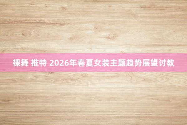 裸舞 推特 2026年春夏女装主题趋势展望讨教