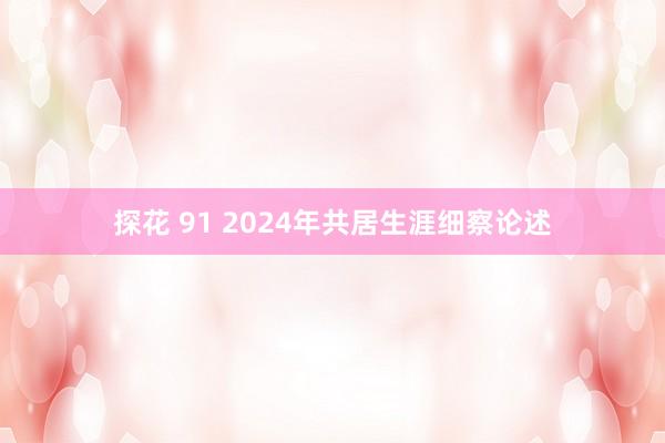 探花 91 2024年共居生涯细察论述