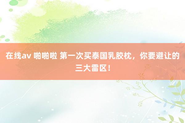 在线av 啪啪啦 第一次买泰国乳胶枕,你要避让的三大雷区!