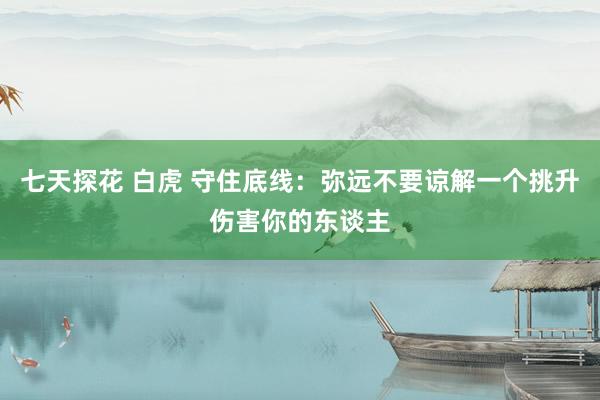 七天探花 白虎 守住底线：弥远不要谅解一个挑升伤害你的东谈主