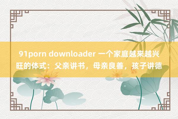 91porn downloader 一个家庭越来越兴旺的体式：父亲讲书，母亲良善，孩子讲德