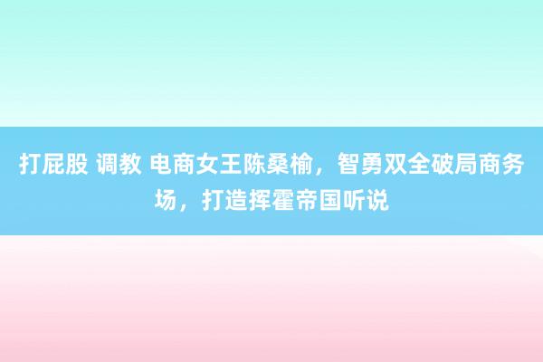 打屁股 调教 电商女王陈桑榆，智勇双全破局商务场，打造挥霍帝国听说