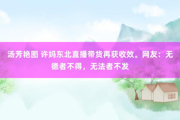 汤芳艳图 许妈东北直播带货再获收效。网友：无德者不得，无法者不发
