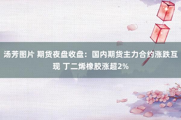 汤芳图片 期货夜盘收盘：国内期货主力合约涨跌互现 丁二烯橡胶涨超2%