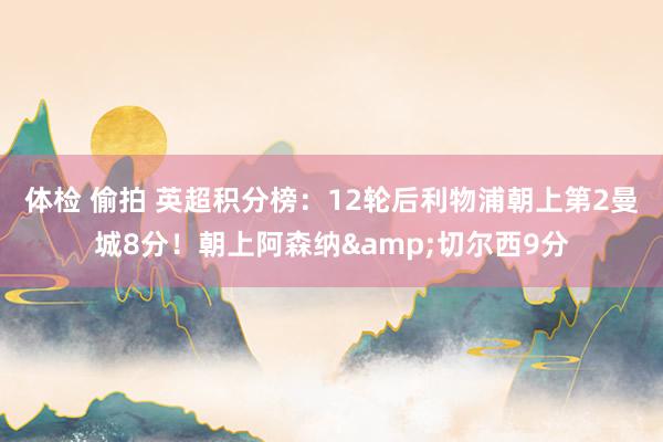 体检 偷拍 英超积分榜：12轮后利物浦朝上第2曼城8分！朝上阿森纳&切尔西9分