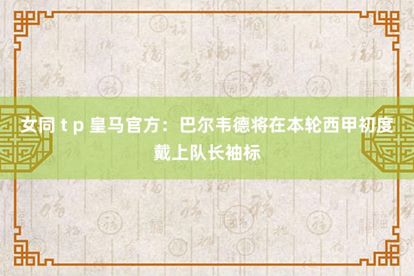 女同 t p 皇马官方：巴尔韦德将在本轮西甲初度戴上队长袖标