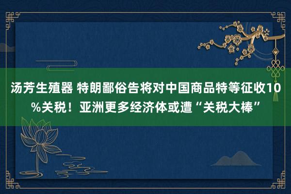汤芳生殖器 特朗鄙俗告将对中国商品特等征收10%关税！亚洲更多经济体或遭“关税大棒”