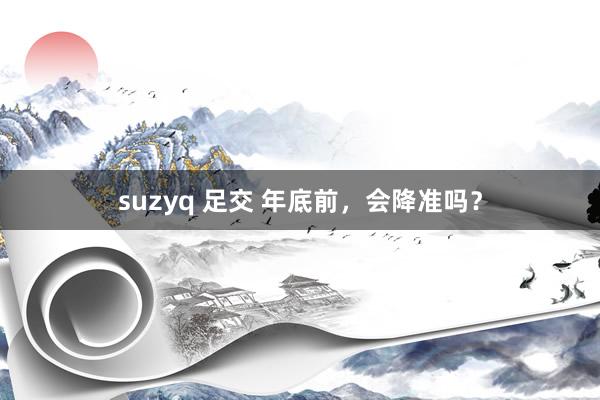 suzyq 足交 年底前，会降准吗？