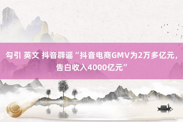 勾引 英文 抖音辟谣“抖音电商GMV为2万多亿元，告白收入4000亿元”
