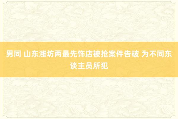 男同 山东潍坊两最先饰店被抢案件告破 为不同东谈主员所犯