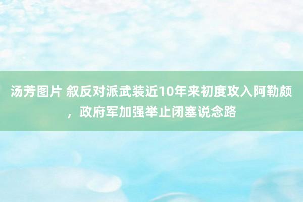 汤芳图片 叙反对派武装近10年来初度攻入阿勒颇，政府军加强举止闭塞说念路
