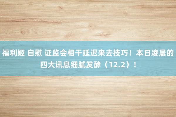 福利姬 自慰 证监会相干延迟来去技巧！本日凌晨的四大讯息细腻发酵（12.2）！
