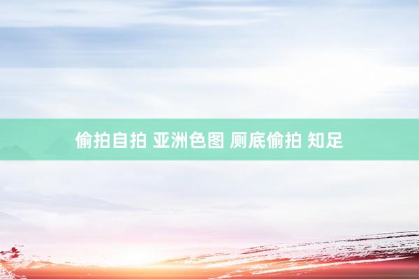 偷拍自拍 亚洲色图 厕底偷拍 知足