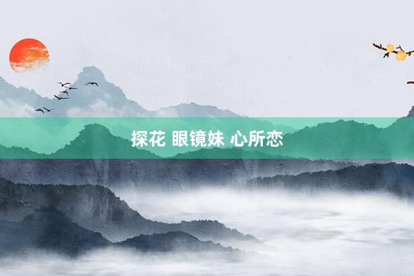 探花 眼镜妹 心所恋