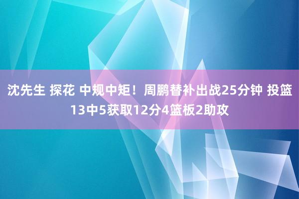 沈先生 探花 中规中矩！周鹏替补出战25分钟 投篮13中5获取12分4篮板2助攻