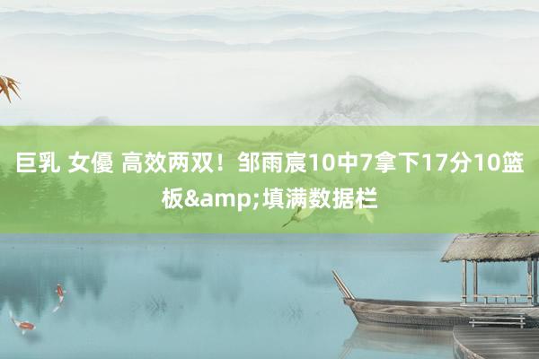 巨乳 女優 高效两双！邹雨宸10中7拿下17分10篮板&填满数据栏