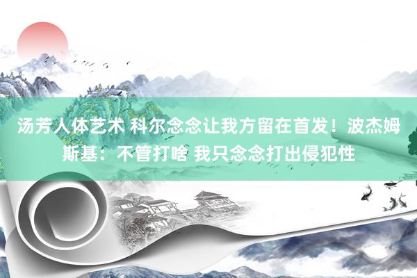 汤芳人体艺术 科尔念念让我方留在首发！波杰姆斯基：不管打啥 我只念念打出侵犯性