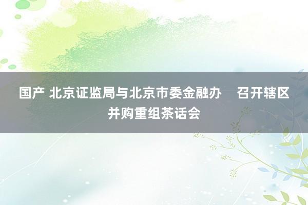 国产 北京证监局与北京市委金融办    召开辖区并购重组茶话会