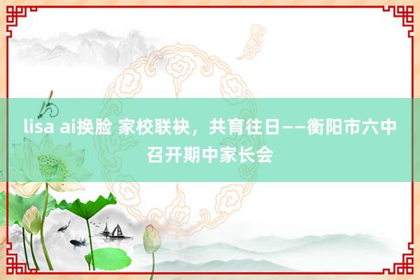 lisa ai换脸 家校联袂，共育往日——衡阳市六中召开期中家长会