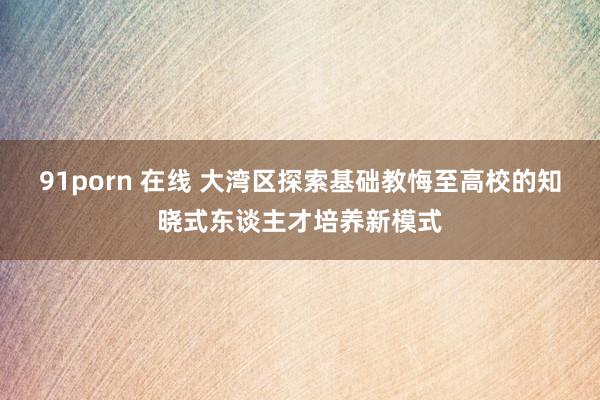 91porn 在线 大湾区探索基础教悔至高校的知晓式东谈主才培养新模式