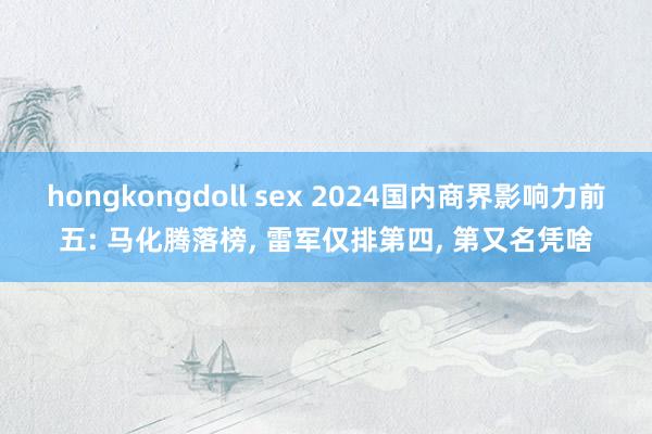 hongkongdoll sex 2024国内商界影响力前五: 马化腾落榜， 雷军仅排第四， 第又名凭啥