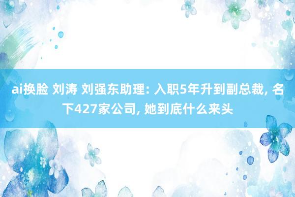 ai换脸 刘涛 刘强东助理: 入职5年升到副总裁， 名下427家公司， 她到底什么来头