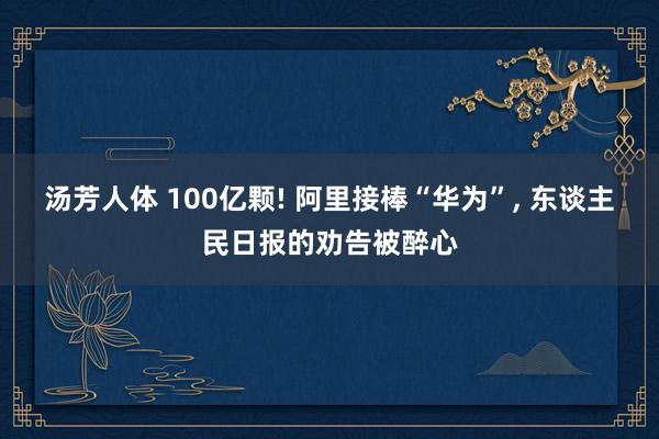 汤芳人体 100亿颗! 阿里接棒“华为”， 东谈主民日报的劝告被醉心